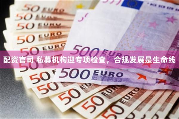 配资官司 私募机构迎专项检查，合规发展是生命线