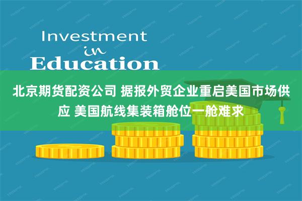 北京期货配资公司 据报外贸企业重启美国市场供应 美国航线集装箱舱位一舱难求