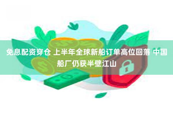 免息配资穿仓 上半年全球新船订单高位回落 中国船厂仍获半壁江山