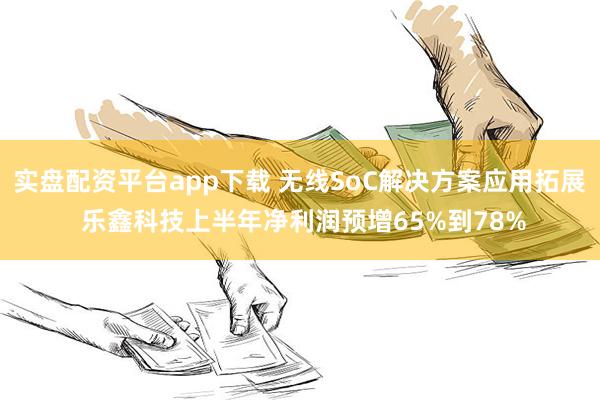 实盘配资平台app下载 无线SoC解决方案应用拓展 乐鑫科技上半年净利润预增65%到78%