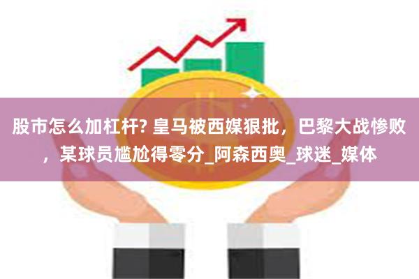 股市怎么加杠杆? 皇马被西媒狠批，巴黎大战惨败，某球员尴尬得零分_阿森西奥_球迷_媒体