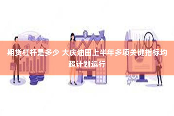 期货杠杆是多少 大庆油田上半年多项关键指标均超计划运行