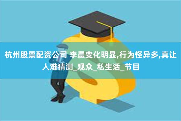 杭州股票配资公司 李晨变化明显,行为怪异多,真让人难猜测_观众_私生活_节目