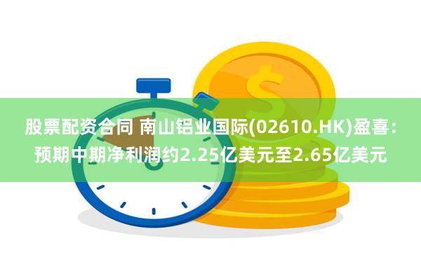 股票配资合同 南山铝业国际(02610.HK)盈喜：预期中期净利润约2.25亿美元至2.65亿美元