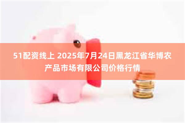 51配资线上 2025年7月24日黑龙江省华博农产品市场有限公司价格行情