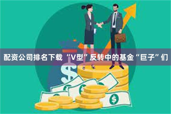 配资公司排名下载 “V型”反转中的基金“巨子”们