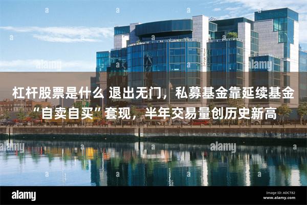 杠杆股票是什么 退出无门，私募基金靠延续基金“自卖自买”套现，半年交易量创历史新高