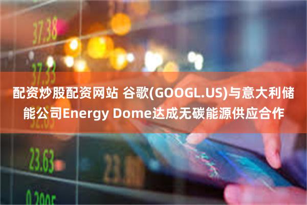 配资炒股配资网站 谷歌(GOOGL.US)与意大利储能公司Energy Dome达成无碳能源供应合作