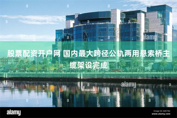 股票配资开户网 国内最大跨径公轨两用悬索桥主缆架设完成