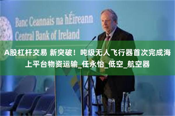 A股杠杆交易 新突破！吨级无人飞行器首次完成海上平台物资运输_任永怡_低空_航空器