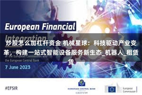 炒股怎么加杠杆资金 机械星球：科技驱动产业变革，构建一站式智能设备服务新生态_机器人_租赁