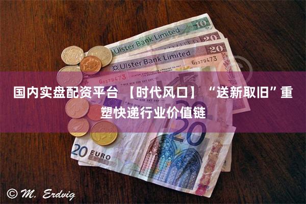 国内实盘配资平台 【时代风口】 “送新取旧”重塑快递行业价值链