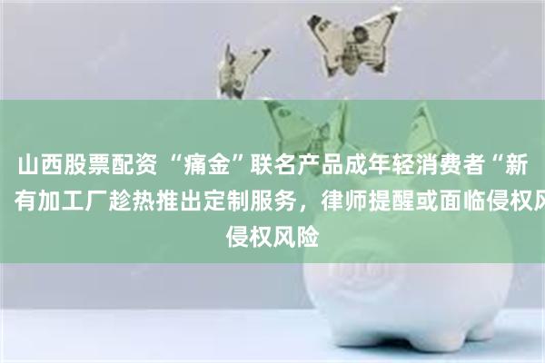 山西股票配资 “痛金”联名产品成年轻消费者“新宠” 有加工厂趁热推出定制服务，律师提醒或面临侵权风险