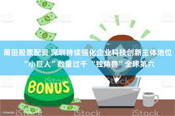 莆田股票配资 深圳持续强化企业科技创新主体地位 “小巨人”数量过千 “独角兽”全球第六