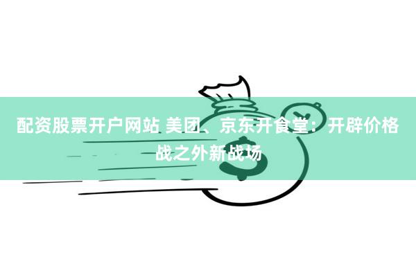 配资股票开户网站 美团、京东开食堂：开辟价格战之外新战场