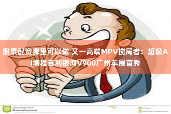 股票配资哪里可以做 又一高端MPV搅局者：超级AI增程吉利银河V900广州车展首秀