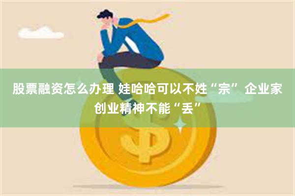 股票融资怎么办理 娃哈哈可以不姓“宗” 企业家创业精神不能“丢”