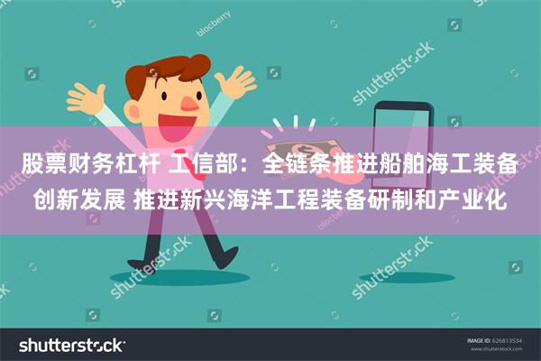 股票财务杠杆 工信部：全链条推进船舶海工装备创新发展 推进新兴海洋工程装备研制和产业化