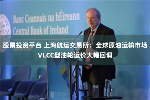 股票投资平台 上海航运交易所：全球原油运输市场VLCC型油轮运价大幅回调